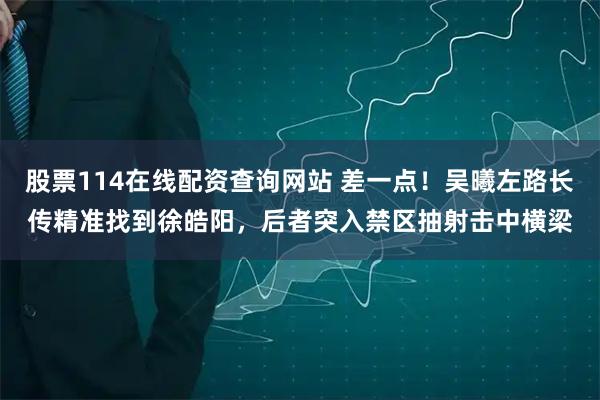股票114在线配资查询网站 差一点！吴曦左路长传精准找到徐皓阳，后者突入禁区抽射击中横梁