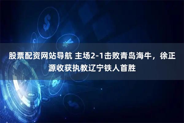 股票配资网站导航 主场2-1击败青岛海牛，徐正源收获执教辽宁铁人首胜