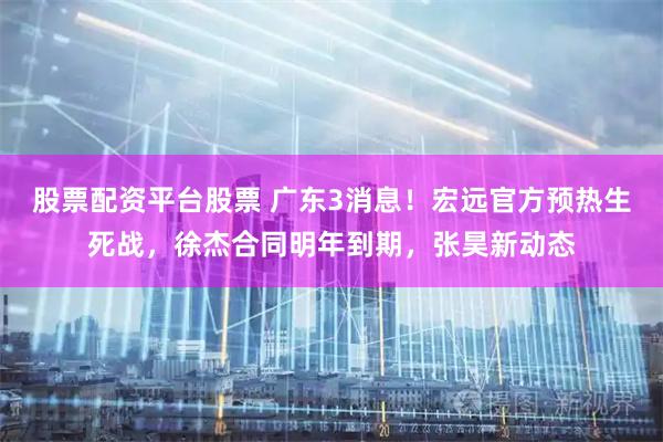 股票配资平台股票 广东3消息！宏远官方预热生死战，徐杰合同明年到期，张昊新动态