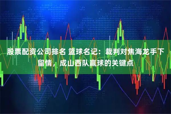 股票配资公司排名 篮球名记：裁判对焦海龙手下留情，成山西队赢球的关键点