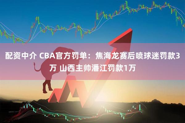 配资中介 CBA官方罚单：焦海龙赛后喷球迷罚款3万 山西主帅潘江罚款1万