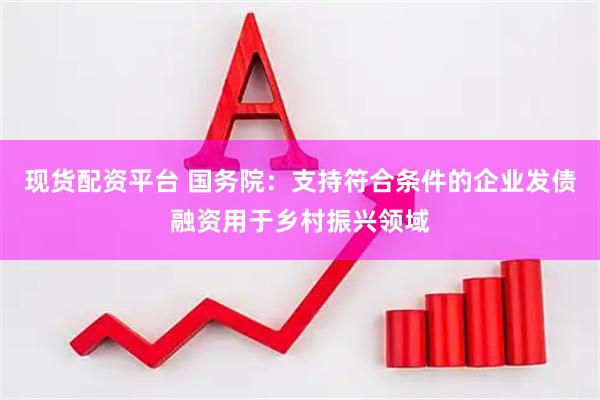 现货配资平台 国务院：支持符合条件的企业发债融资用于乡村振兴领域
