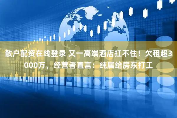 散户配资在线登录 又一高端酒店扛不住！欠租超3000万，经营者直言：纯属给房东打工