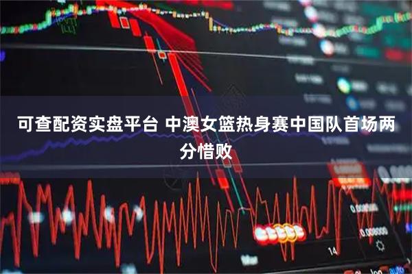 可查配资实盘平台 中澳女篮热身赛中国队首场两分惜败