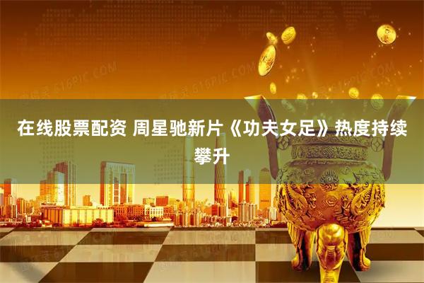 在线股票配资 周星驰新片《功夫女足》热度持续攀升