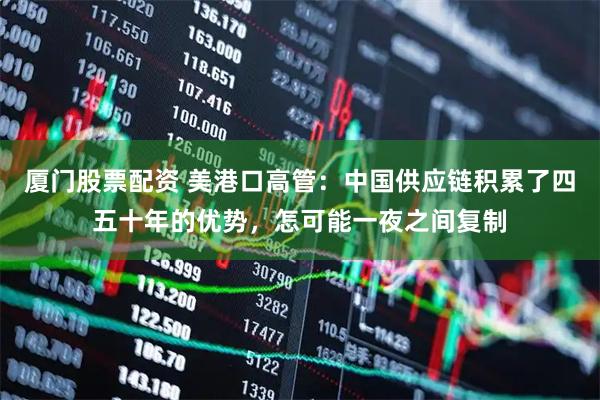 厦门股票配资 美港口高管：中国供应链积累了四五十年的优势，怎可能一夜之间复制