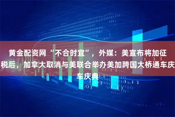 黄金配资网 “不合时宜”，外媒：美宣布将加征关税后，加拿大取消与美联合举办美加跨国大桥通车庆典