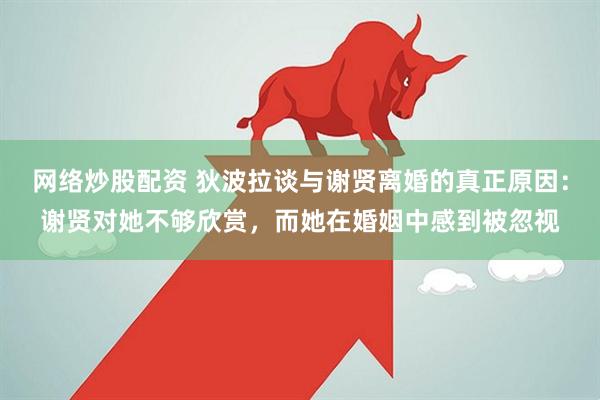网络炒股配资 狄波拉谈与谢贤离婚的真正原因：谢贤对她不够欣赏，而她在婚姻中感到被忽视
