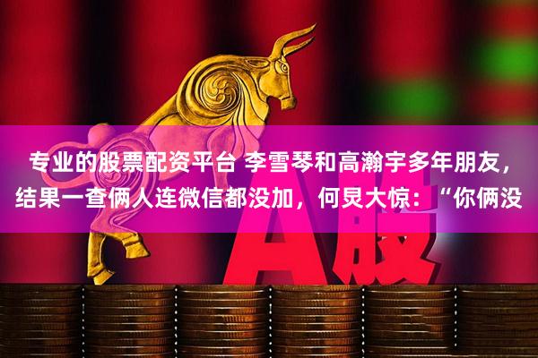 专业的股票配资平台 李雪琴和高瀚宇多年朋友，结果一查俩人连微信都没加，何炅大惊：“你俩没