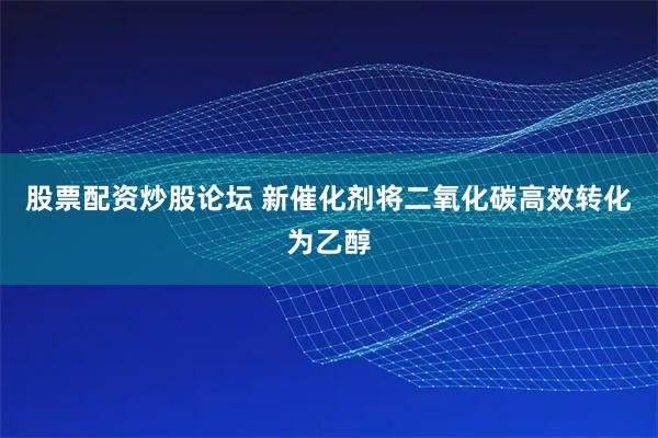 股票配资炒股论坛 新催化剂将二氧化碳高效转化为乙醇
