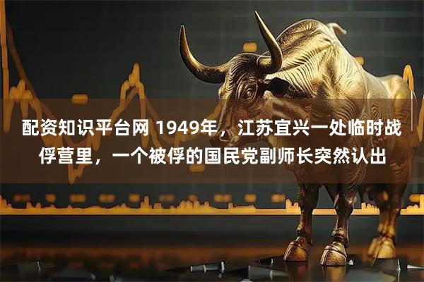 配资知识平台网 1949年，江苏宜兴一处临时战俘营里，一个被俘的国民党副师长突然认出
