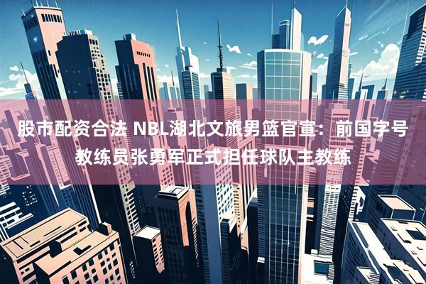股市配资合法 NBL湖北文旅男篮官宣:前国字号教练员张勇军正式担任球队主教练