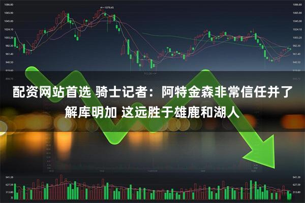 配资网站首选 骑士记者：阿特金森非常信任并了解库明加 这远胜于雄鹿和湖人