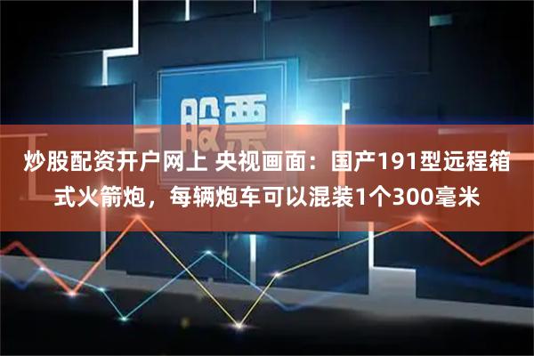 炒股配资开户网上 央视画面：国产191型远程箱式火箭炮，每辆炮车可以混装1个300毫米
