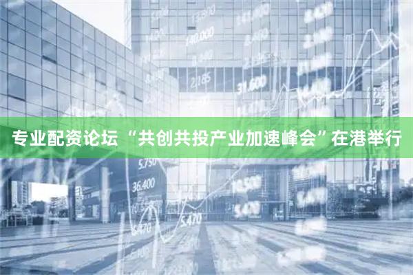 专业配资论坛 “共创共投产业加速峰会”在港举行