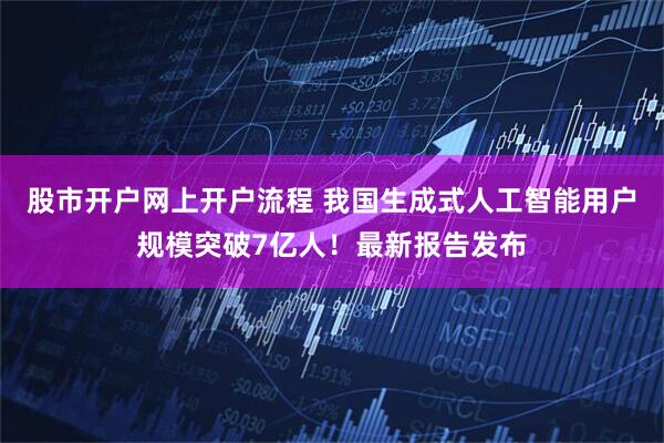 股市开户网上开户流程 我国生成式人工智能用户规模突破7亿人！最新报告发布