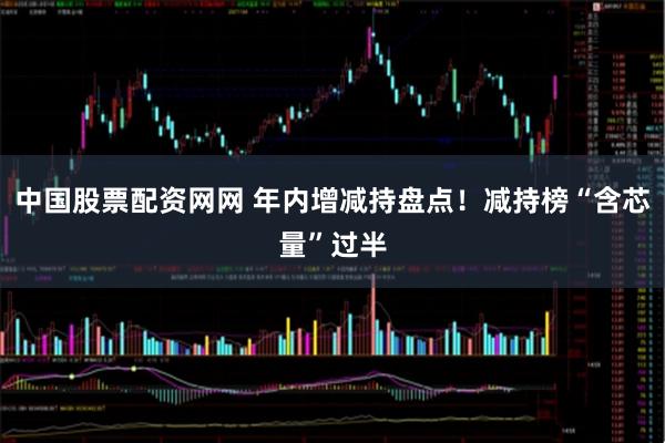 中国股票配资网网 年内增减持盘点！减持榜“含芯量”过半