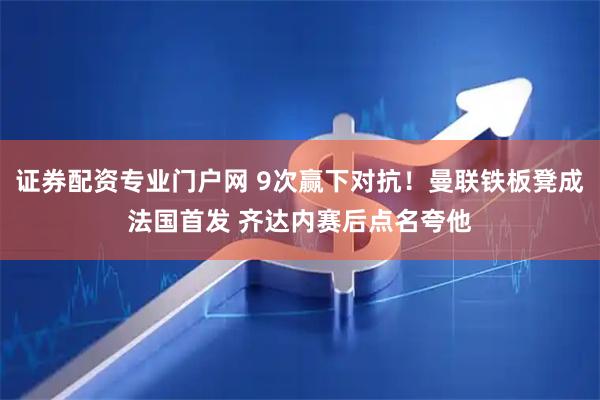 证券配资专业门户网 9次赢下对抗！曼联铁板凳成法国首发 齐达内赛后点名夸他