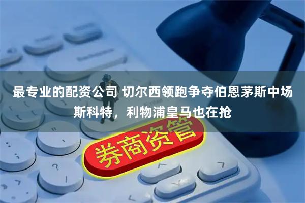 最专业的配资公司 切尔西领跑争夺伯恩茅斯中场斯科特，利物浦皇马也在抢